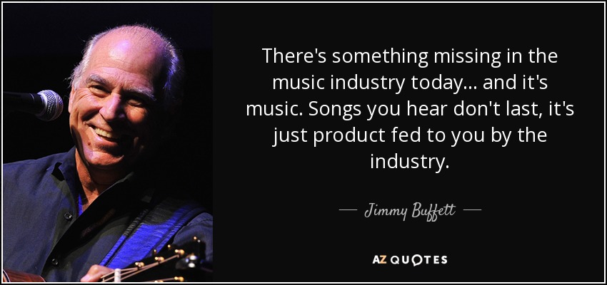 There's something missing in the music industry today... and it's music. Songs you hear don't last, it's just product fed to you by the industry. - Jimmy Buffett