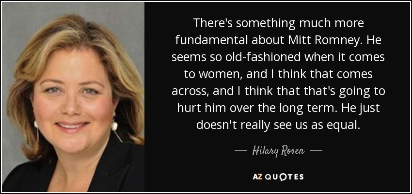 There's something much more fundamental about Mitt Romney. He seems so old-fashioned when it comes to women, and I think that comes across, and I think that that's going to hurt him over the long term. He just doesn't really see us as equal. - Hilary Rosen