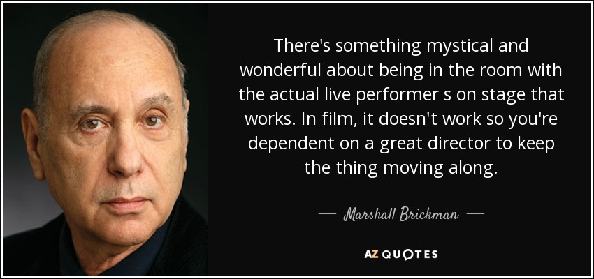 There's something mystical and wonderful about being in the room with the actual live performer s on stage that works. In film, it doesn't work so you're dependent on a great director to keep the thing moving along. - Marshall Brickman