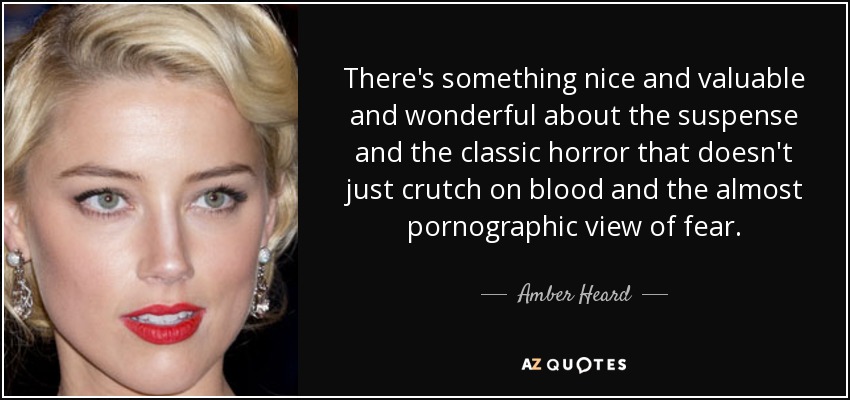There's something nice and valuable and wonderful about the suspense and the classic horror that doesn't just crutch on blood and the almost pornographic view of fear. - Amber Heard