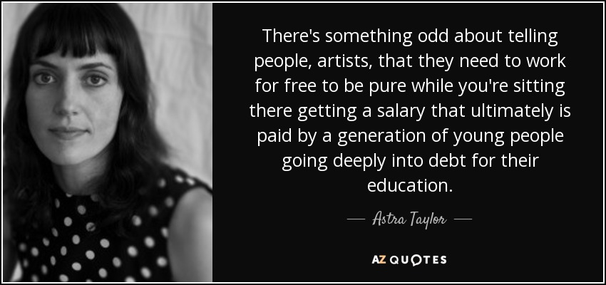 There's something odd about telling people, artists, that they need to work for free to be pure while you're sitting there getting a salary that ultimately is paid by a generation of young people going deeply into debt for their education. - Astra Taylor