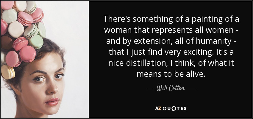 There's something of a painting of a woman that represents all women - and by extension, all of humanity - that I just find very exciting. It's a nice distillation, I think, of what it means to be alive. - Will Cotton