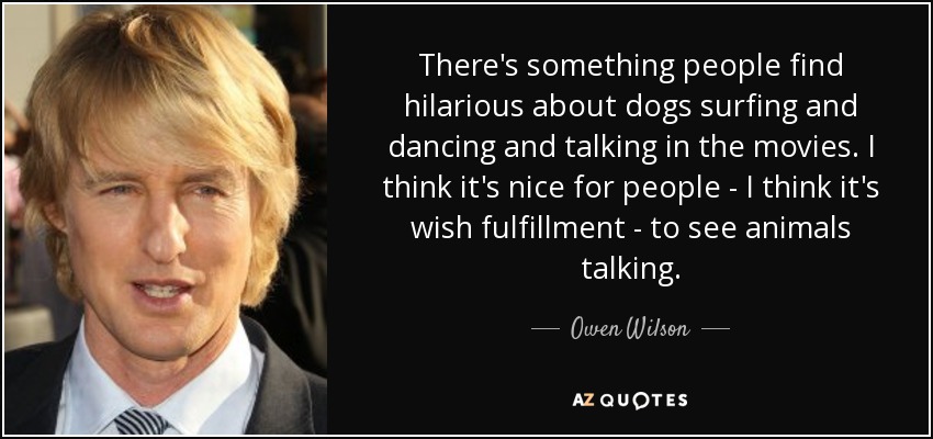 There's something people find hilarious about dogs surfing and dancing and talking in the movies. I think it's nice for people - I think it's wish fulfillment - to see animals talking. - Owen Wilson