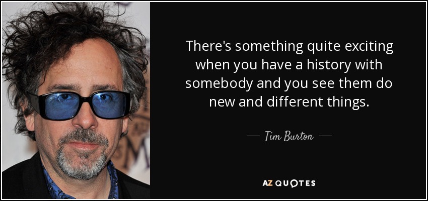 There's something quite exciting when you have a history with somebody and you see them do new and different things. - Tim Burton