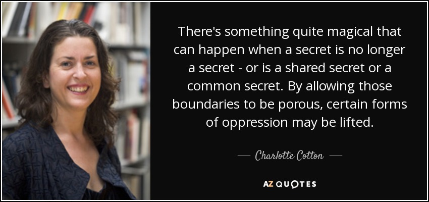 There's something quite magical that can happen when a secret is no longer a secret - or is a shared secret or a common secret. By allowing those boundaries to be porous, certain forms of oppression may be lifted. - Charlotte Cotton