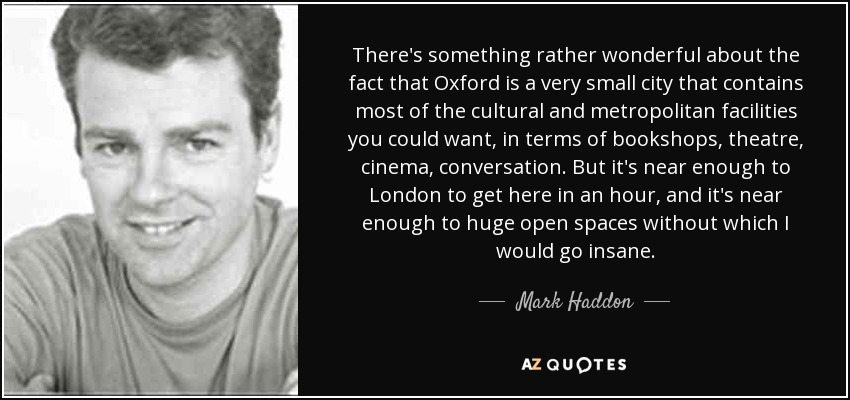 There's something rather wonderful about the fact that Oxford is a very small city that contains most of the cultural and metropolitan facilities you could want, in terms of bookshops, theatre, cinema, conversation. But it's near enough to London to get here in an hour, and it's near enough to huge open spaces without which I would go insane. - Mark Haddon