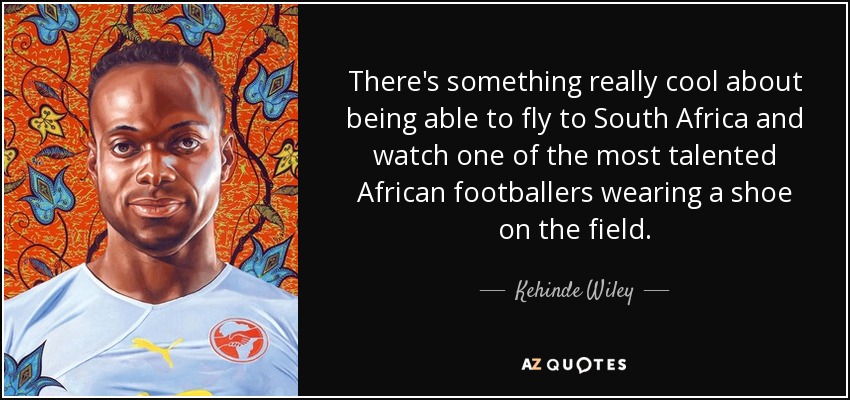 There's something really cool about being able to fly to South Africa and watch one of the most talented African footballers wearing a shoe on the field. - Kehinde Wiley