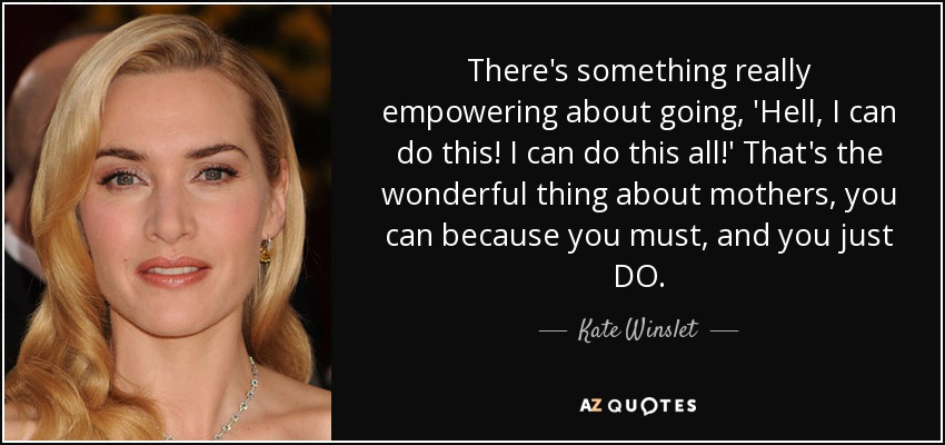 There's something really empowering about going, 'Hell, I can do this! I can do this all!' That's the wonderful thing about mothers, you can because you must, and you just DO. - Kate Winslet