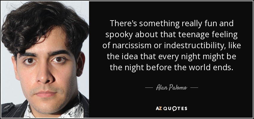 There's something really fun and spooky about that teenage feeling of narcissism or indestructibility, like the idea that every night might be the night before the world ends. - Alan Palomo
