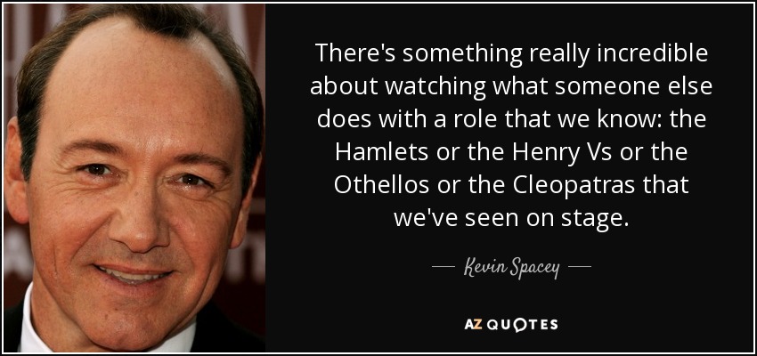 There's something really incredible about watching what someone else does with a role that we know: the Hamlets or the Henry Vs or the Othellos or the Cleopatras that we've seen on stage. - Kevin Spacey