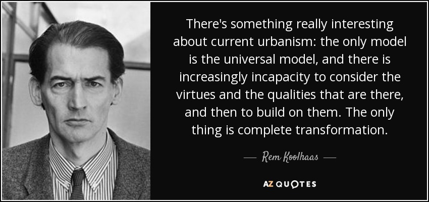 There's something really interesting about current urbanism: the only model is the universal model, and there is increasingly incapacity to consider the virtues and the qualities that are there, and then to build on them. The only thing is complete transformation. - Rem Koolhaas