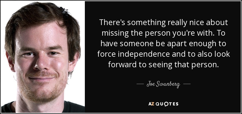 There's something really nice about missing the person you're with. To have someone be apart enough to force independence and to also look forward to seeing that person. - Joe Swanberg