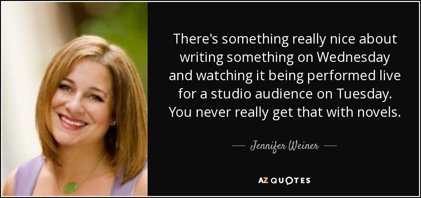 There's something really nice about writing something on Wednesday and watching it being performed live for a studio audience on Tuesday. You never really get that with novels. - Jennifer Weiner