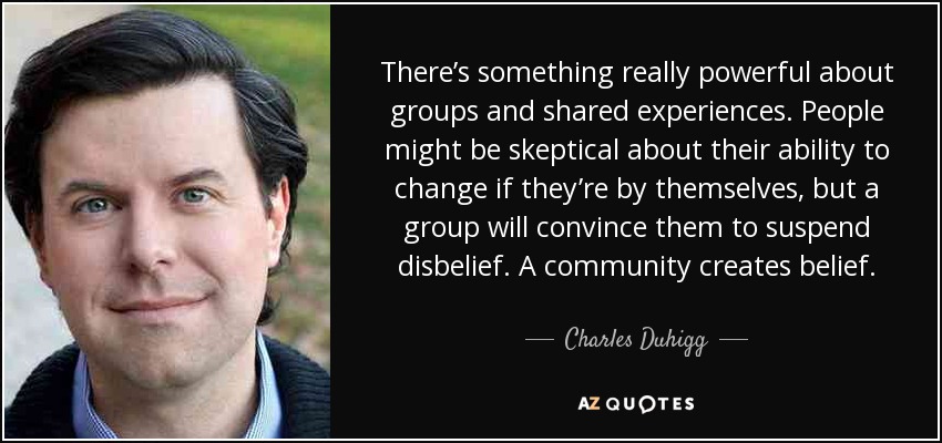 There’s something really powerful about groups and shared experiences. People might be skeptical about their ability to change if they’re by themselves, but a group will convince them to suspend disbelief. A community creates belief. - Charles Duhigg