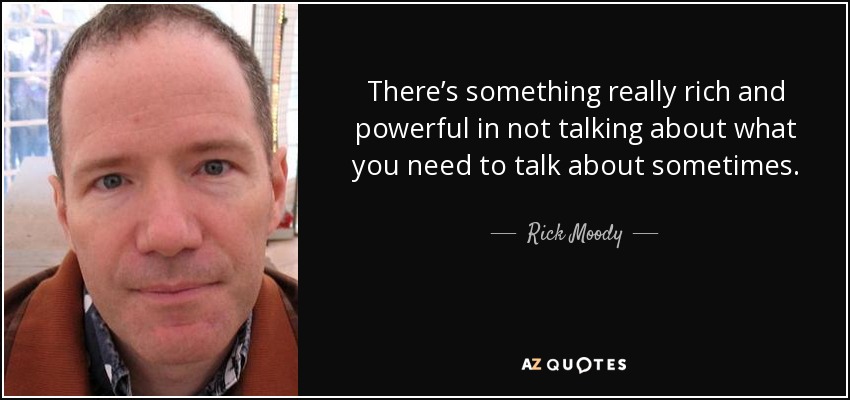 There’s something really rich and powerful in not talking about what you need to talk about sometimes. - Rick Moody