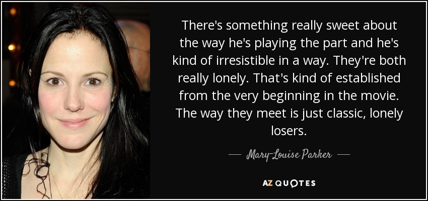 There's something really sweet about the way he's playing the part and he's kind of irresistible in a way. They're both really lonely. That's kind of established from the very beginning in the movie. The way they meet is just classic, lonely losers. - Mary-Louise Parker