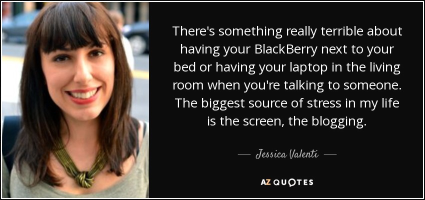 There's something really terrible about having your BlackBerry next to your bed or having your laptop in the living room when you're talking to someone. The biggest source of stress in my life is the screen, the blogging. - Jessica Valenti