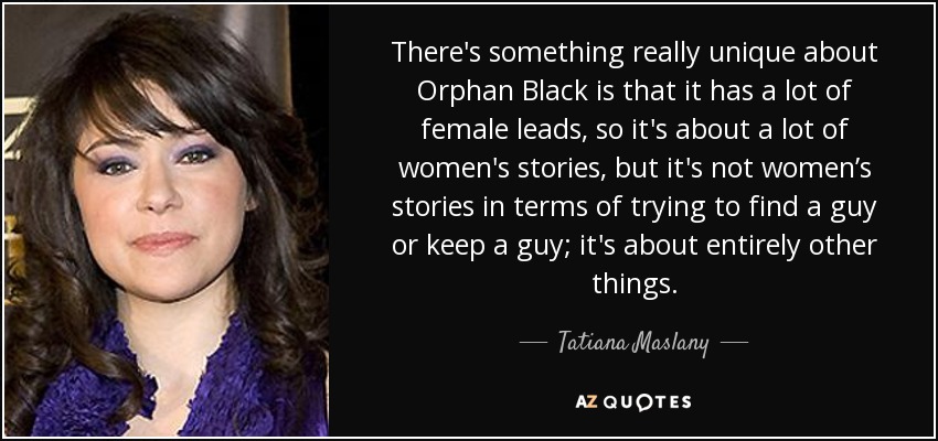 There's something really unique about Orphan Black is that it has a lot of female leads, so it's about a lot of women's stories, but it's not women’s stories in terms of trying to find a guy or keep a guy; it's about entirely other things. - Tatiana Maslany