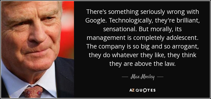 There's something seriously wrong with Google. Technologically, they're brilliant, sensational. But morally, its management is completely adolescent. The company is so big and so arrogant, they do whatever they like, they think they are above the law. - Max Mosley