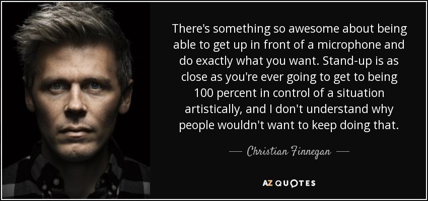 There's something so awesome about being able to get up in front of a microphone and do exactly what you want. Stand-up is as close as you're ever going to get to being 100 percent in control of a situation artistically, and I don't understand why people wouldn't want to keep doing that. - Christian Finnegan