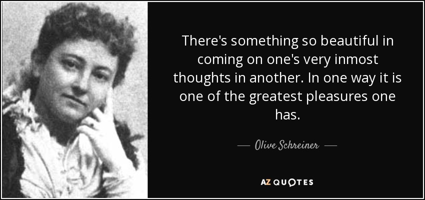 There's something so beautiful in coming on one's very inmost thoughts in another. In one way it is one of the greatest pleasures one has. - Olive Schreiner
