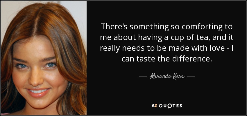 There's something so comforting to me about having a cup of tea, and it really needs to be made with love - I can taste the difference. - Miranda Kerr