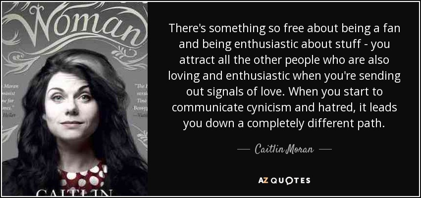 There's something so free about being a fan and being enthusiastic about stuff - you attract all the other people who are also loving and enthusiastic when you're sending out signals of love. When you start to communicate cynicism and hatred, it leads you down a completely different path. - Caitlin Moran