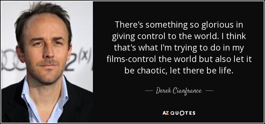 There's something so glorious in giving control to the world. I think that's what I'm trying to do in my films-control the world but also let it be chaotic, let there be life. - Derek Cianfrance