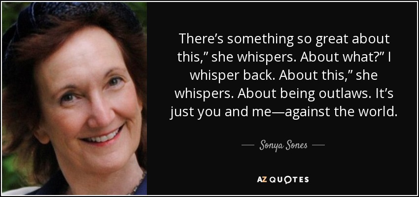 There’s something so great about this,” she whispers. About what?” I whisper back. About this,” she whispers. About being outlaws. It’s just you and me—against the world. - Sonya Sones