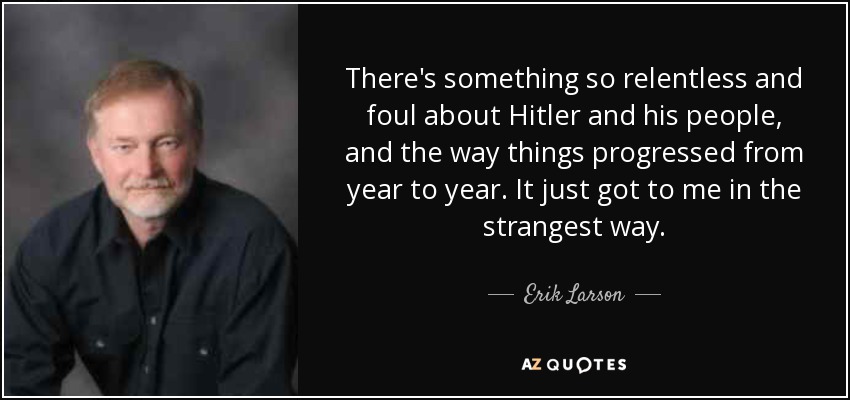 There's something so relentless and foul about Hitler and his people, and the way things progressed from year to year. It just got to me in the strangest way. - Erik Larson