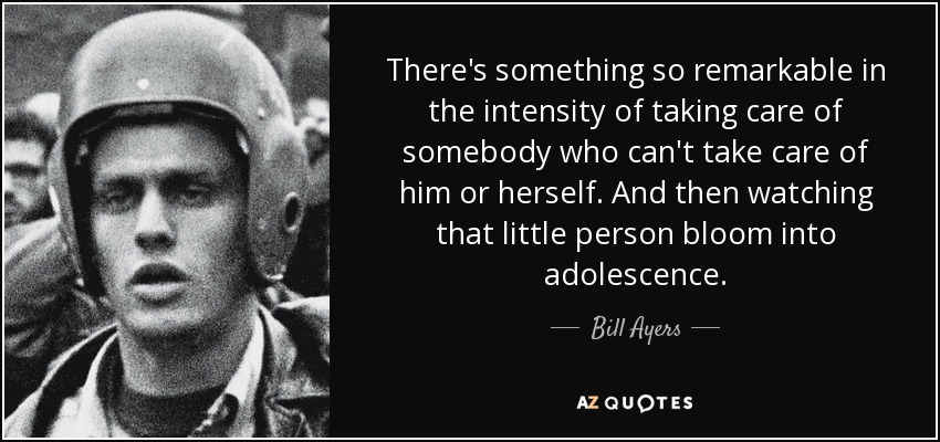 There's something so remarkable in the intensity of taking care of somebody who can't take care of him or herself. And then watching that little person bloom into adolescence. - Bill Ayers