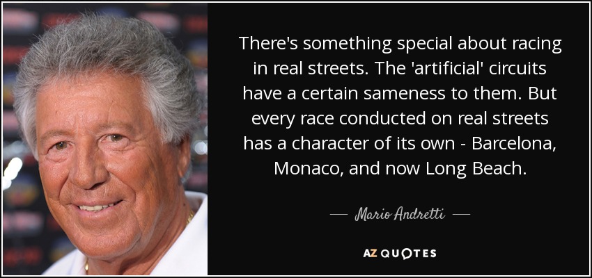 There's something special about racing in real streets. The 'artificial' circuits have a certain sameness to them. But every race conducted on real streets has a character of its own - Barcelona, Monaco, and now Long Beach. - Mario Andretti