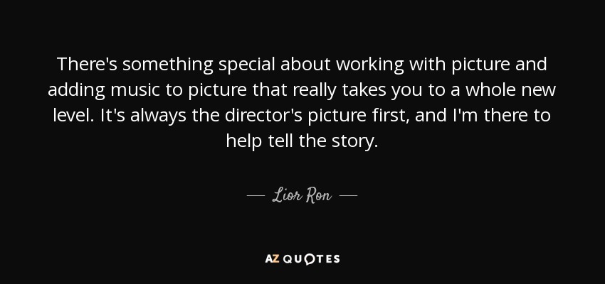 There's something special about working with picture and adding music to picture that really takes you to a whole new level. It's always the director's picture first, and I'm there to help tell the story. - Lior Ron