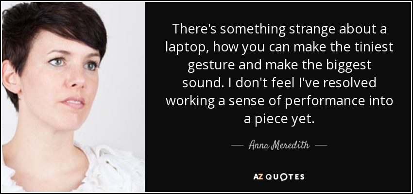 There's something strange about a laptop, how you can make the tiniest gesture and make the biggest sound. I don't feel I've resolved working a sense of performance into a piece yet. - Anna Meredith