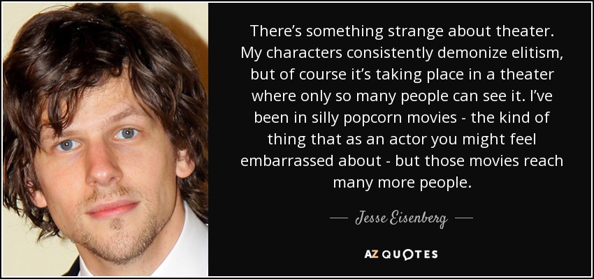 There’s something strange about theater. My characters consistently demonize elitism, but of course it’s taking place in a theater where only so many people can see it. I’ve been in silly popcorn movies - the kind of thing that as an actor you might feel embarrassed about - but those movies reach many more people. - Jesse Eisenberg