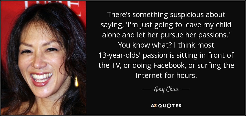 There's something suspicious about saying, 'I'm just going to leave my child alone and let her pursue her passions.' You know what? I think most 13-year-olds' passion is sitting in front of the TV, or doing Facebook, or surfing the Internet for hours. - Amy Chua
