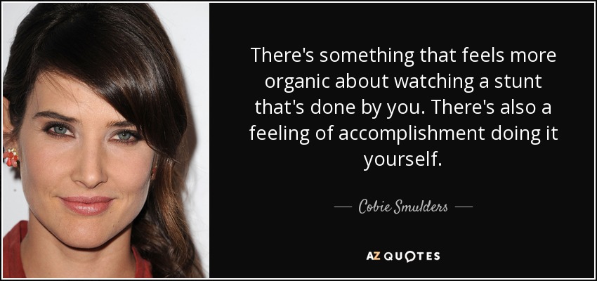 There's something that feels more organic about watching a stunt that's done by you. There's also a feeling of accomplishment doing it yourself. - Cobie Smulders