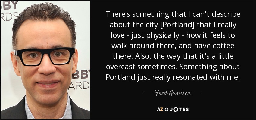 There's something that I can't describe about the city [Portland] that I really love - just physically - how it feels to walk around there, and have coffee there. Also, the way that it's a little overcast sometimes. Something about Portland just really resonated with me. - Fred Armisen