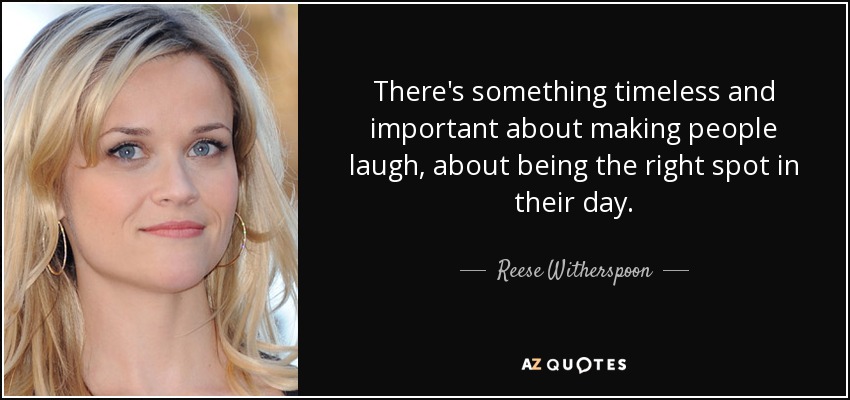 There's something timeless and important about making people laugh, about being the right spot in their day. - Reese Witherspoon