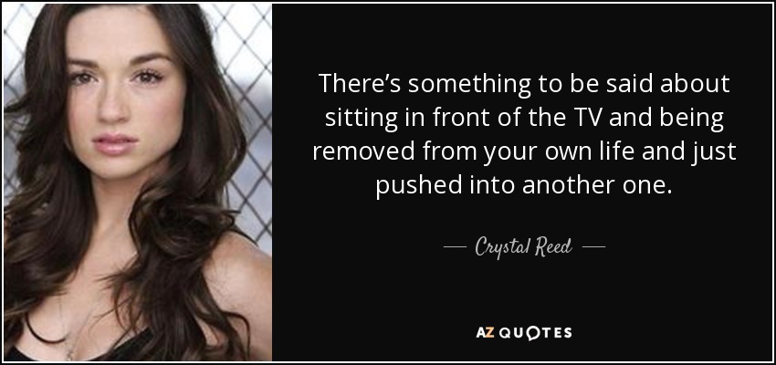 There’s something to be said about sitting in front of the TV and being removed from your own life and just pushed into another one. - Crystal Reed