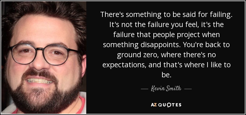 There's something to be said for failing. It's not the failure you feel, it's the failure that people project when something disappoints. You're back to ground zero, where there's no expectations, and that's where I like to be. - Kevin Smith