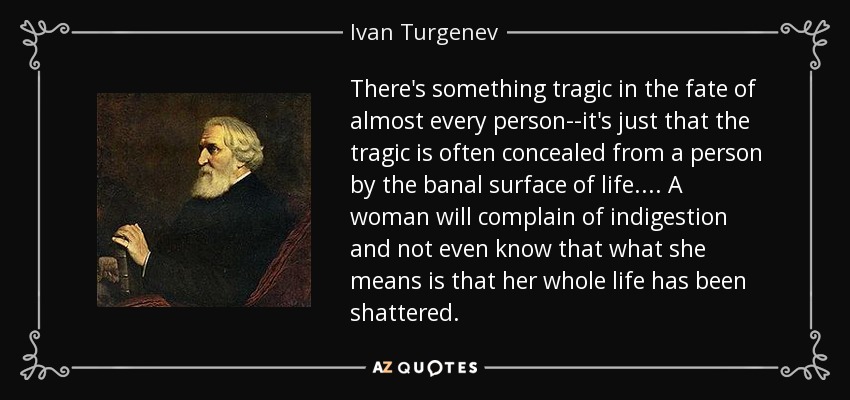 There's something tragic in the fate of almost every person--it's just that the tragic is often concealed from a person by the banal surface of life.... A woman will complain of indigestion and not even know that what she means is that her whole life has been shattered. - Ivan Turgenev