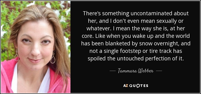 There's something uncontaminated about her, and I don't even mean sexually or whatever. I mean the way she is, at her core. Like when you wake up and the world has been blanketed by snow overnight, and not a single footstep or tire track has spoiled the untouched perfection of it. - Tammara Webber
