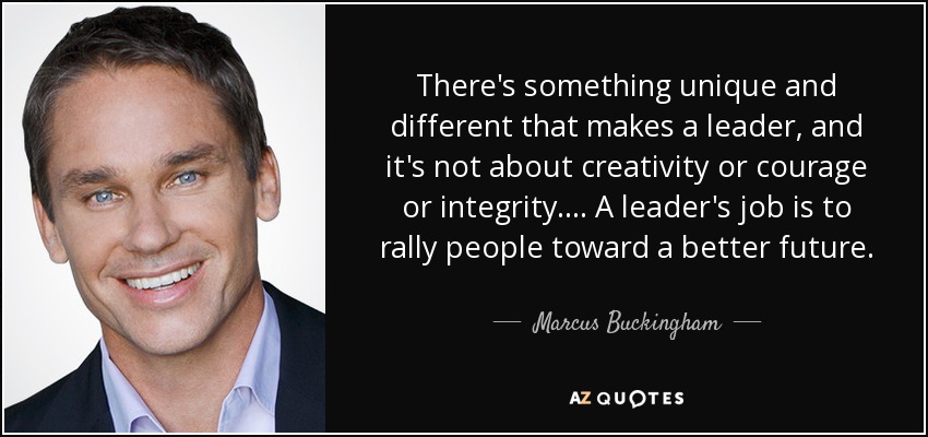 There's something unique and different that makes a leader, and it's not about creativity or courage or integrity.... A leader's job is to rally people toward a better future. - Marcus Buckingham