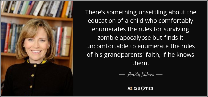There's something unsettling about the education of a child who comfortably enumerates the rules for surviving zombie apocalypse but finds it uncomfortable to enumerate the rules of his grandparents' faith, if he knows them. - Amity Shlaes