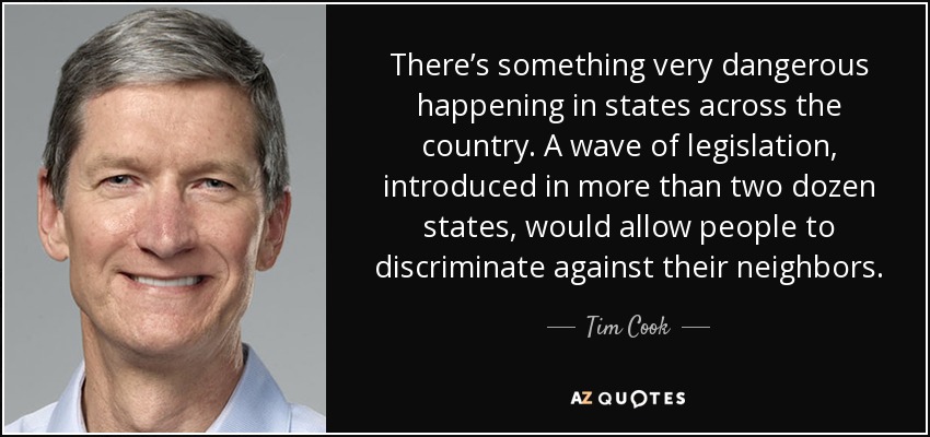 There’s something very dangerous happening in states across the country. A wave of legislation, introduced in more than two dozen states, would allow people to discriminate against their neighbors. - Tim Cook