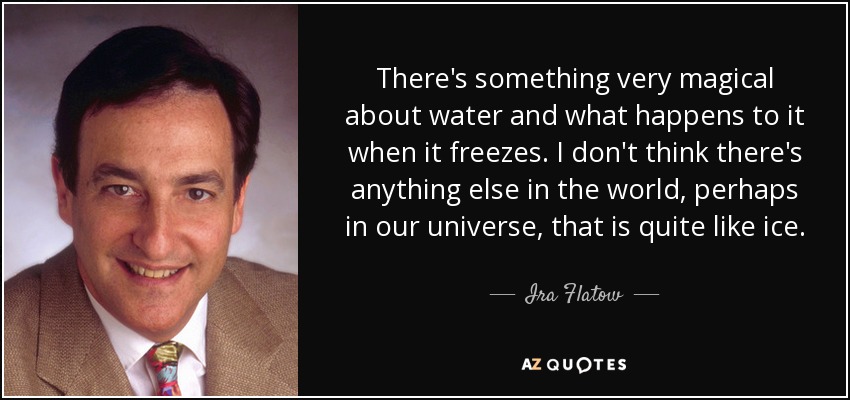 There's something very magical about water and what happens to it when it freezes. I don't think there's anything else in the world, perhaps in our universe, that is quite like ice. - Ira Flatow