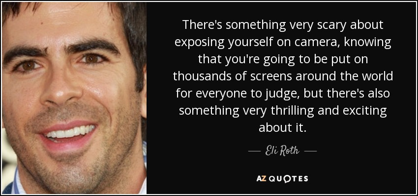 There's something very scary about exposing yourself on camera, knowing that you're going to be put on thousands of screens around the world for everyone to judge, but there's also something very thrilling and exciting about it. - Eli Roth