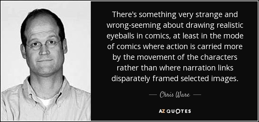 There's something very strange and wrong-seeming about drawing realistic eyeballs in comics, at least in the mode of comics where action is carried more by the movement of the characters rather than where narration links disparately framed selected images. - Chris Ware