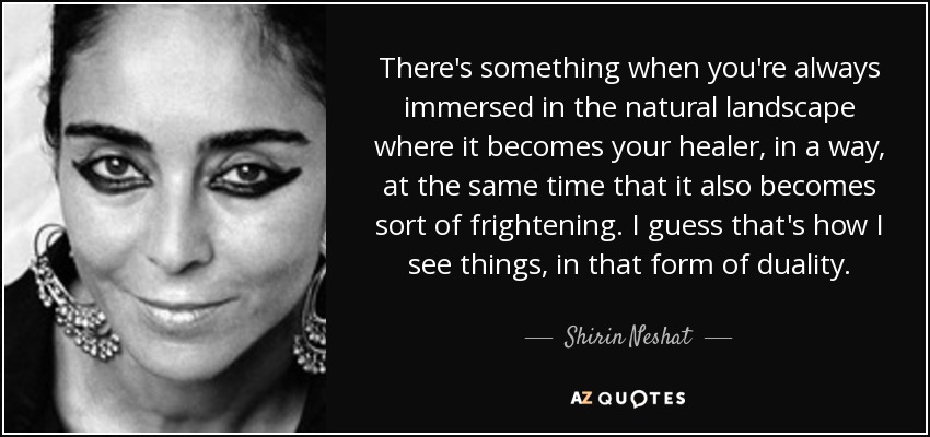 There's something when you're always immersed in the natural landscape where it becomes your healer, in a way, at the same time that it also becomes sort of frightening. I guess that's how I see things, in that form of duality. - Shirin Neshat